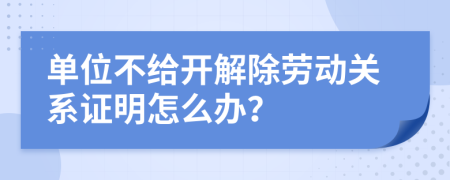 單位不給開解除勞動關(guān)系證明怎么辦？