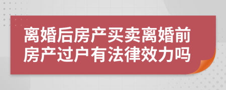 離婚后房產(chǎn)買賣離婚前房產(chǎn)過戶有法律效力嗎