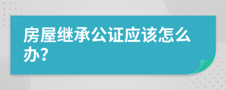房屋繼承公證應該怎么辦？
