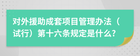對外援助成套項(xiàng)目管理辦法（試行）第十六條規(guī)定是什么?