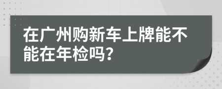 在廣州購新車上牌能不能在年檢嗎？
