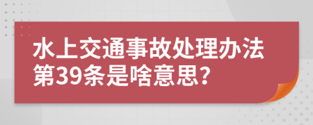 水上交通事故處理辦法第39條是啥意思？
