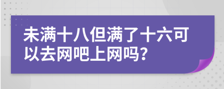 未滿十八但滿了十六可以去網(wǎng)吧上網(wǎng)嗎？
