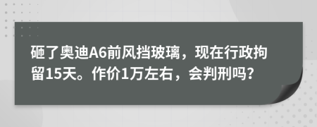 砸了奧迪A6前風擋玻璃，現(xiàn)在行政拘留15天。作價1萬左右，會判刑嗎？