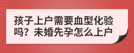 孩子上戶需要血型化驗(yàn)嗎？未婚先孕怎么上戶