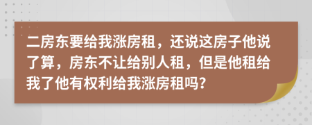二房東要給我漲房租，還說這房子他說了算，房東不讓給別人租，但是他租給我了他有權利給我漲房租嗎？