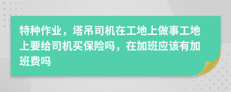 特種作業(yè)，塔吊司機在工地上做事工地上要給司機買保險嗎，在加班應(yīng)該有加班費嗎