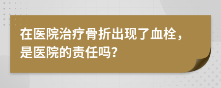 在醫(yī)院治療骨折出現(xiàn)了血栓，是醫(yī)院的責(zé)任嗎？