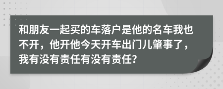 和朋友一起買的車落戶是他的名車我也不開，他開他今天開車出門兒肇事了，我有沒有責任有沒有責任？