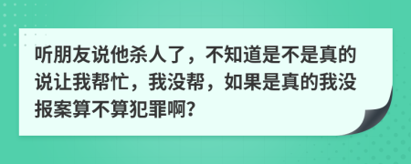 聽朋友說他殺人了，不知道是不是真的說讓我?guī)兔?，我沒幫，如果是真的我沒報案算不算犯罪??？