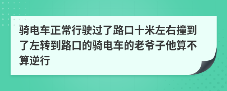 騎電車正常行駛過了路口十米左右撞到了左轉(zhuǎn)到路口的騎電車的老爺子他算不算逆行