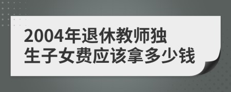 2004年退休教師獨生子女費應(yīng)該拿多少錢