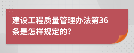 建設(shè)工程質(zhì)量管理辦法第36條是怎樣規(guī)定的?