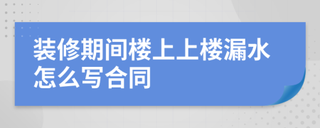 裝修期間樓上上樓漏水怎么寫合同