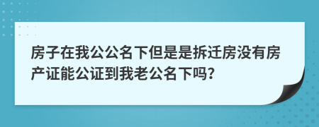 房子在我公公名下但是是拆遷房沒有房產(chǎn)證能公證到我老公名下嗎？