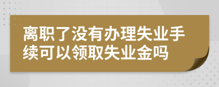 離職了沒(méi)有辦理失業(yè)手續(xù)可以領(lǐng)取失業(yè)金嗎