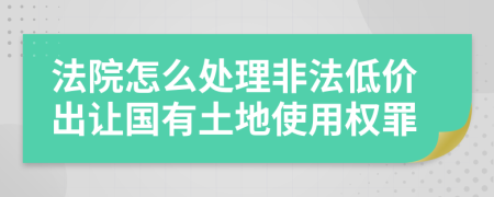 法院怎么處理非法低價(jià)出讓國有土地使用權(quán)罪