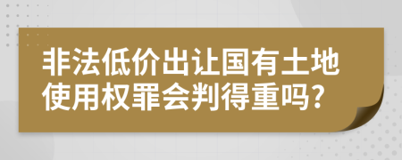 非法低價出讓國有土地使用權(quán)罪會判得重嗎?