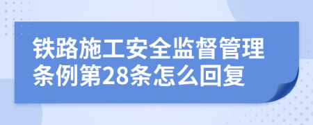 鐵路施工安全監(jiān)督管理?xiàng)l例第28條怎么回復(fù)