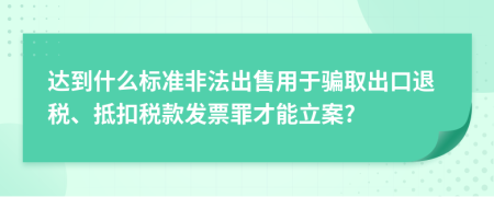 達到什么標準非法出售用于騙取出口退稅、抵扣稅款發(fā)票罪才能立案?