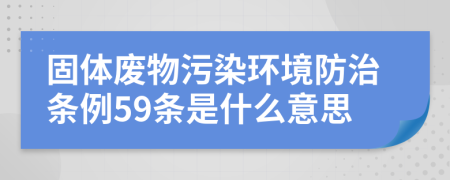 固體廢物污染環(huán)境防治條例59條是什么意思