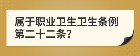 屬于職業(yè)衛(wèi)生衛(wèi)生條例第二十二條？