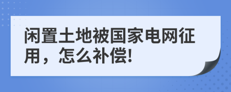 閑置土地被國(guó)家電網(wǎng)征用，怎么補(bǔ)償!