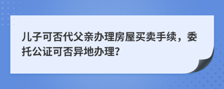 兒子可否代父親辦理房屋買賣手續(xù)，委托公證可否異地辦理？
