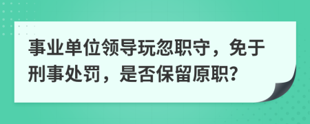 事業(yè)單位領(lǐng)導(dǎo)玩忽職守，免于刑事處罰，是否保留原職？