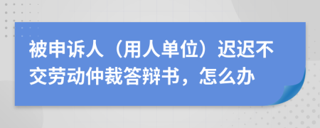 被申訴人（用人單位）遲遲不交勞動(dòng)仲裁答辯書(shū)，怎么辦