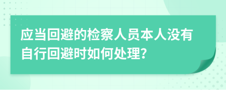 應(yīng)當回避的檢察人員本人沒有自行回避時如何處理?