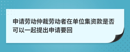 申請(qǐng)勞動(dòng)仲裁勞動(dòng)者在單位集資款是否可以一起提出申請(qǐng)要回
