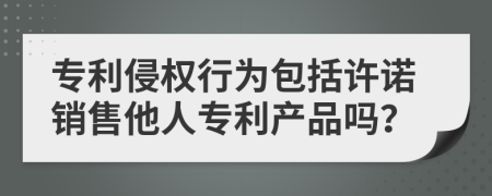 專利侵權行為包括許諾銷售他人專利產品嗎？