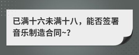 已滿十六未滿十八，能否簽署音樂制造合同~？