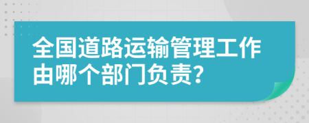 全國(guó)道路運(yùn)輸管理工作由哪個(gè)部門負(fù)責(zé)？
