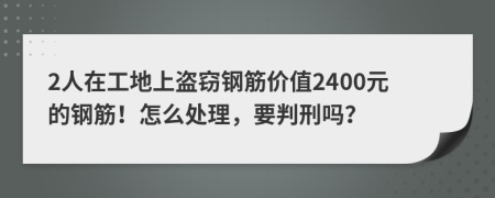 2人在工地上盜竊鋼筋價(jià)值2400元的鋼筋！怎么處理，要判刑嗎？