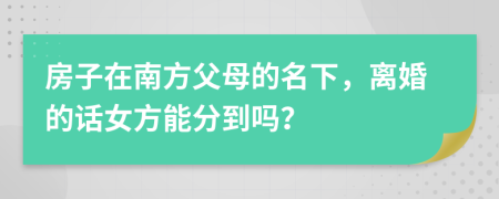 房子在南方父母的名下，離婚的話女方能分到嗎？