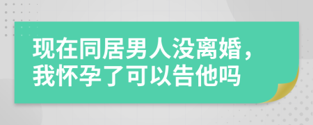 現(xiàn)在同居男人沒離婚，我懷孕了可以告他嗎