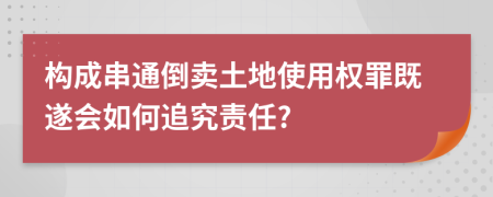 構(gòu)成串通倒賣土地使用權(quán)罪既遂會如何追究責(zé)任?
