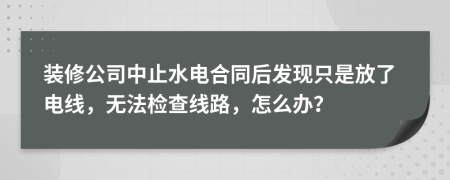 裝修公司中止水電合同后發(fā)現(xiàn)只是放了電線，無法檢查線路，怎么辦？