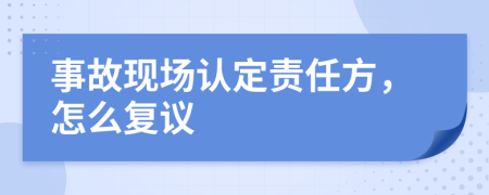 事故現(xiàn)場認定責任方，怎么復議