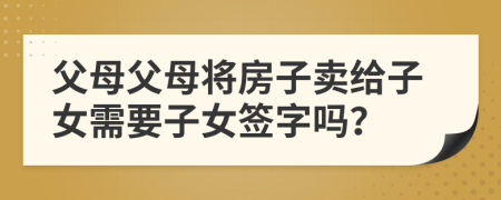 父母父母將房子賣(mài)給子女需要子女簽字嗎？