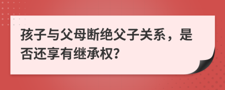 孩子與父母斷絕父子關(guān)系，是否還享有繼承權(quán)？