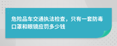 危險(xiǎn)品車交通執(zhí)法檢查，只有一套防毒口罩和眼鏡應(yīng)罰多少錢