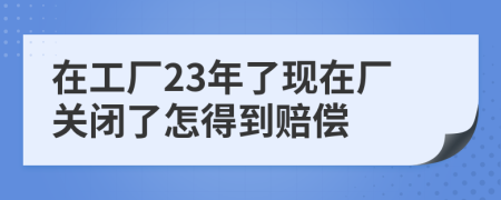 在工廠23年了現(xiàn)在廠關(guān)閉了怎得到賠償
