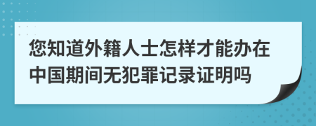 您知道外籍人士怎樣才能辦在中國(guó)期間無(wú)犯罪記錄證明嗎