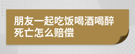 朋友一起吃飯喝酒喝醉死亡怎么賠償