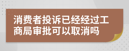 消費(fèi)者投訴已經(jīng)經(jīng)過工商局審批可以取消嗎