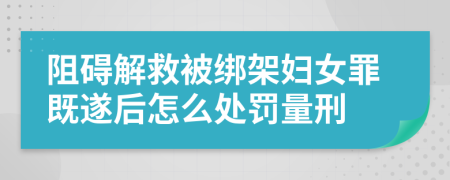阻礙解救被綁架婦女罪既遂后怎么處罰量刑