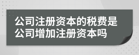 公司注冊資本的稅費(fèi)是公司增加注冊資本嗎